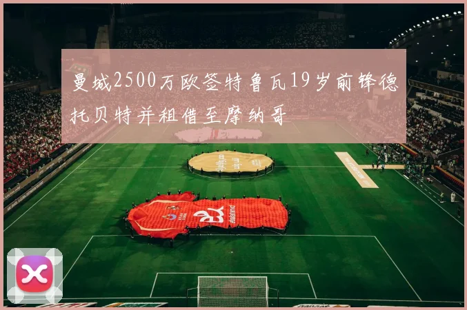 曼城2500万欧签特鲁瓦19岁前锋德托贝特并租借至摩纳哥