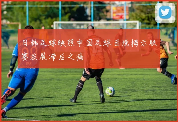 日韩足球映照中国足球困境揭示联赛发展滞后之痛