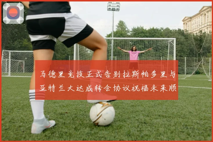 马德里竞技正式告别拉斯帕多里与亚特兰大达成转会协议祝福未来顺利