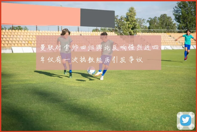 曼联对索帅回归舆论反响强烈近四年仅有一次执教经历引发争议