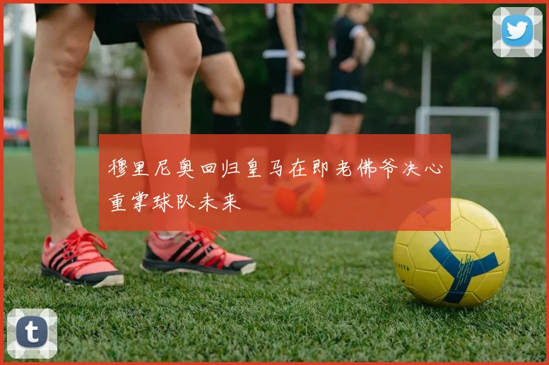 穆里尼奥回归皇马在即老佛爷决心重掌球队未来
