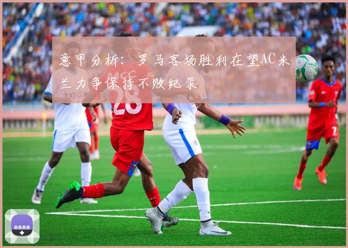 意甲分析：罗马客场胜利在望AC米兰力争保持不败纪录