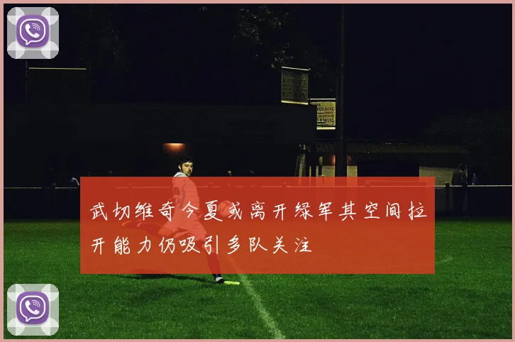 武切维奇今夏或离开绿军其空间拉开能力仍吸引多队关注