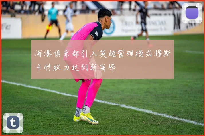 海港俱乐部引入英超管理模式穆斯卡特权力达到新高峰