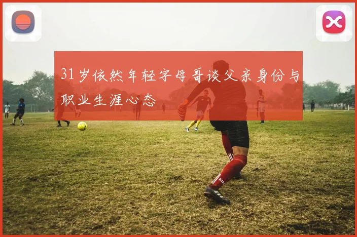 31岁依然年轻字母哥谈父亲身份与职业生涯心态