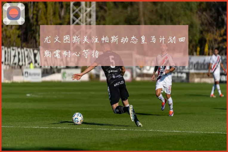 尤文图斯关注帕斯动态皇马计划回购需耐心等待