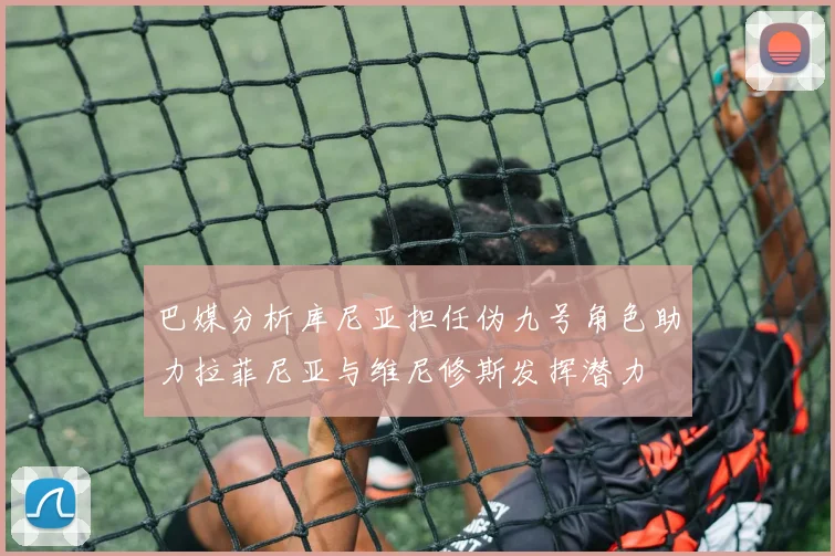巴媒分析库尼亚担任伪九号角色助力拉菲尼亚与维尼修斯发挥潜力