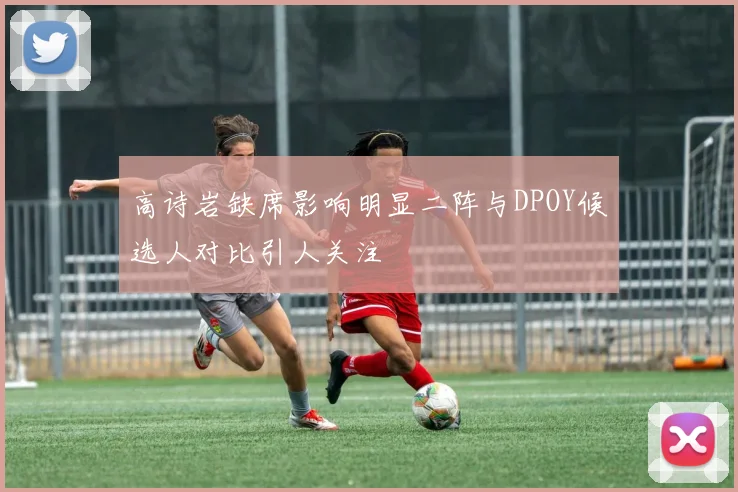 高诗岩缺席影响明显二阵与DPOY候选人对比引人关注
