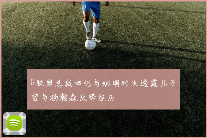 G联盟总裁回忆与姚明对决透露儿子曾与杨瀚森交锋经历