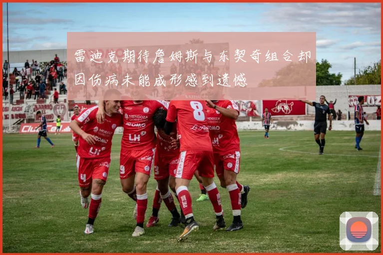 雷迪克期待詹姆斯与东契奇组合却因伤病未能成形感到遗憾
