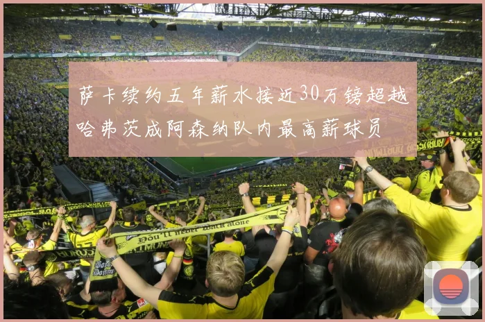 萨卡续约五年薪水接近30万镑超越哈弗茨成阿森纳队内最高薪球员