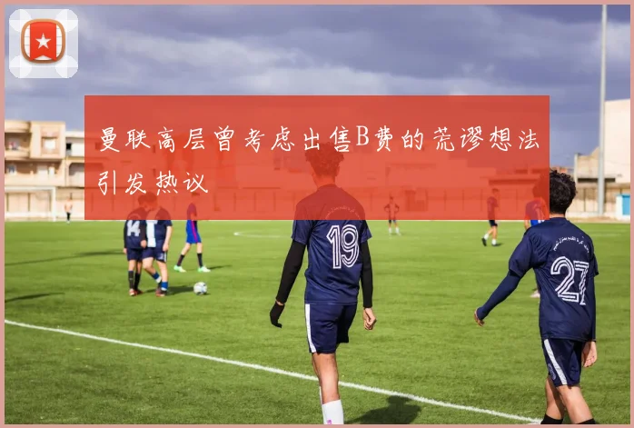 曼联高层曾考虑出售B费的荒谬想法引发热议