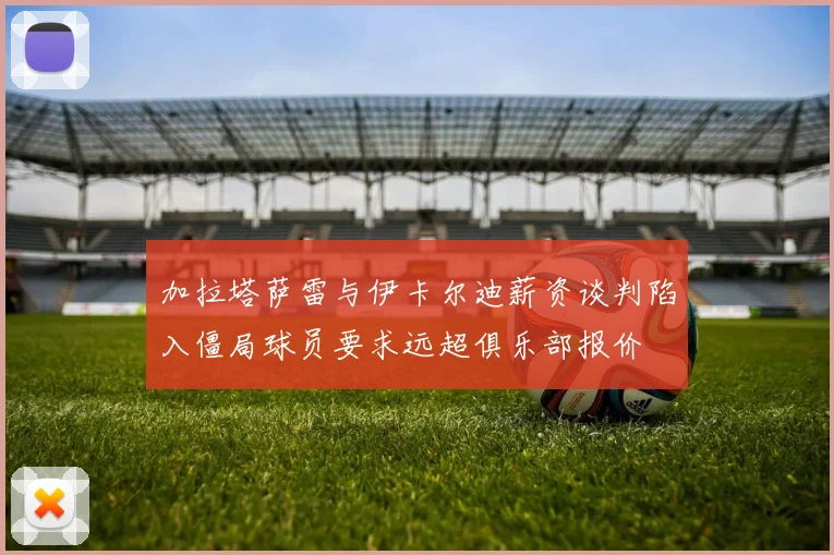 加拉塔萨雷与伊卡尔迪薪资谈判陷入僵局球员要求远超俱乐部报价