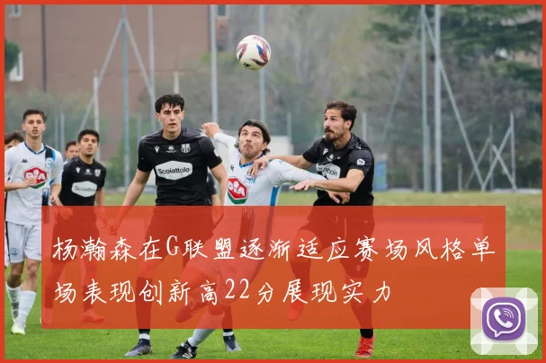 杨瀚森在G联盟逐渐适应赛场风格单场表现创新高22分展现实力