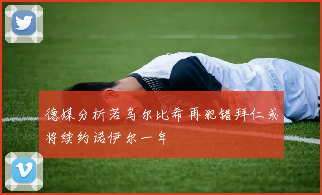 德媒分析若乌尔比希再犯错拜仁或将续约诺伊尔一年