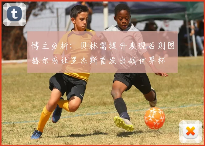 博主分析：贝林需提升表现否则图赫尔或让罗杰斯首发出战世界杯